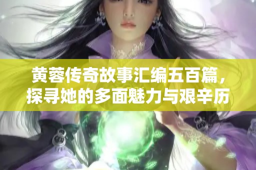 黄蓉传奇故事汇编五百篇，探寻她的多面魅力与艰辛历程