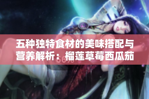 五种独特食材的美味搭配与营养解析：榴莲草莓西瓜茄子黄瓜探秘