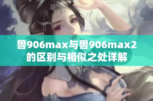 兽906max与兽906max2的区别与相似之处详解