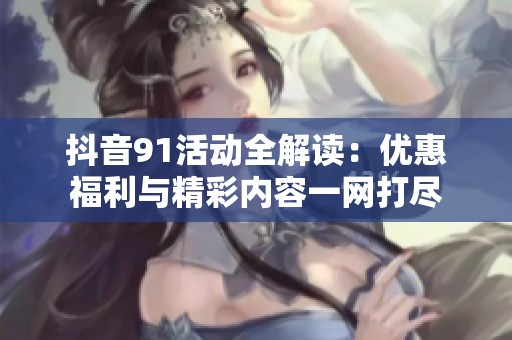 抖音91活动全解读：优惠福利与精彩内容一网打尽