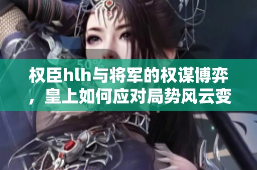 权臣hlh与将军的权谋博弈，皇上如何应对局势风云变幻