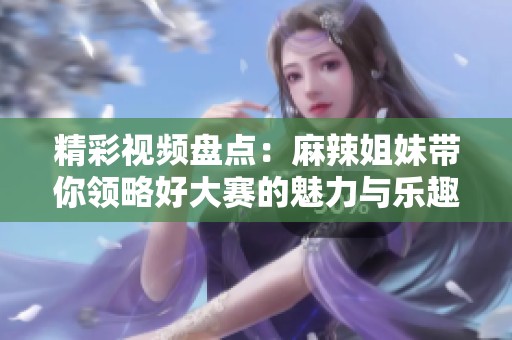 精彩视频盘点：麻辣姐妹带你领略好大赛的魅力与乐趣