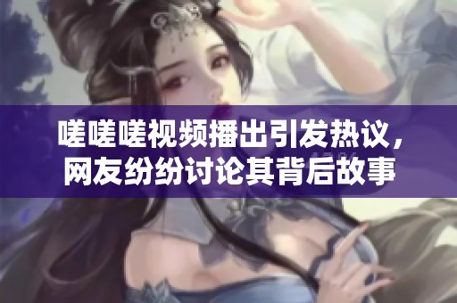 嗟嗟嗟视频播出引发热议，网友纷纷讨论其背后故事