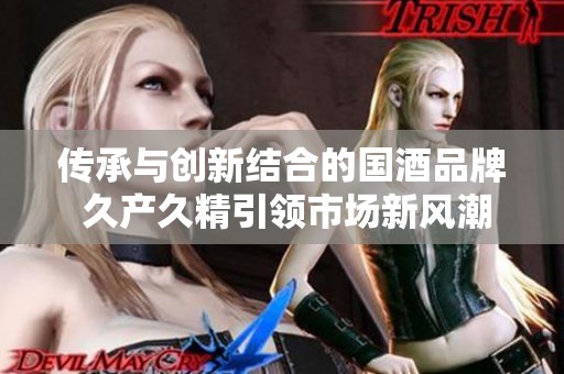 传承与创新结合的国酒品牌 久产久精引领市场新风潮