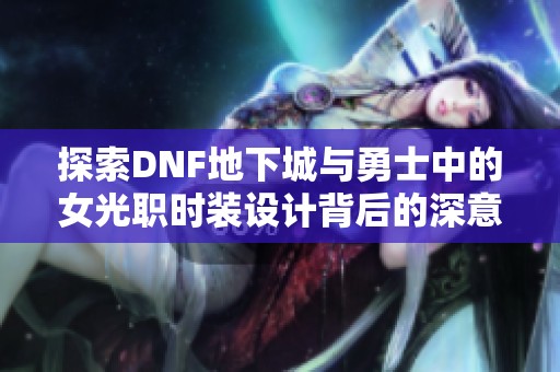 探索DNF地下城与勇士中的女光职时装设计背后的深意与魅力