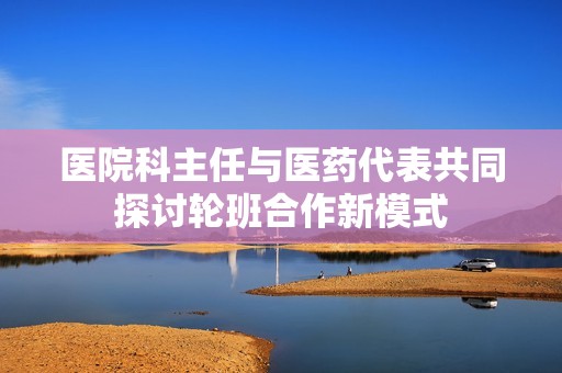 医院科主任与医药代表共同探讨轮班合作新模式