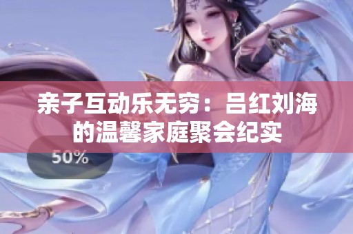 亲子互动乐无穷：吕红刘海的温馨家庭聚会纪实