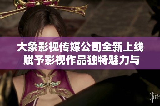 大象影视传媒公司全新上线 赋予影视作品独特魅力与创意