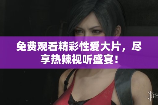 免费观看精彩性爱大片，尽享热辣视听盛宴！