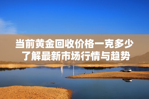 当前黄金回收价格一克多少 了解最新市场行情与趋势