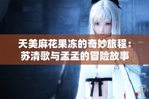 天美麻花果冻的奇妙旅程：苏清歌与孟孟的冒险故事
