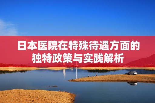 日本医院在特殊待遇方面的独特政策与实践解析