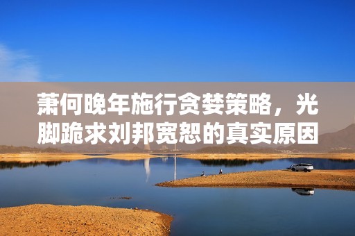 萧何晚年施行贪婪策略，光脚跪求刘邦宽恕的真实原因揭秘