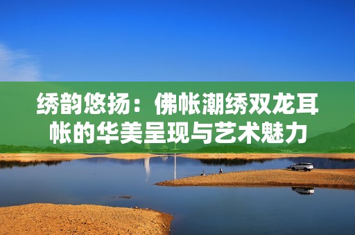 绣韵悠扬：佛帐潮绣双龙耳帐的华美呈现与艺术魅力