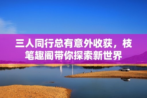 三人同行总有意外收获，枝笔趣阁带你探索新世界