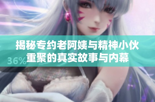 揭秘专约老阿姨与精神小伙重聚的真实故事与内幕