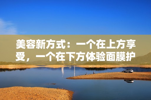美容新方式：一个在上方享受，一个在下方体验面膜护理