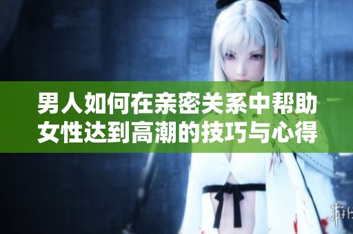 男人如何在亲密关系中帮助女性达到高潮的技巧与心得