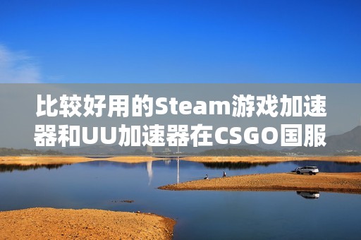 比较好用的Steam游戏加速器和UU加速器在CSGO国服的加速效果分析