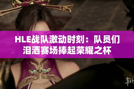 HLE战队激动时刻：队员们泪洒赛场捧起荣耀之杯