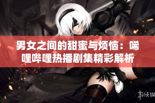 男女之间的甜蜜与烦恼：唏哩哔哩热播剧集精彩解析