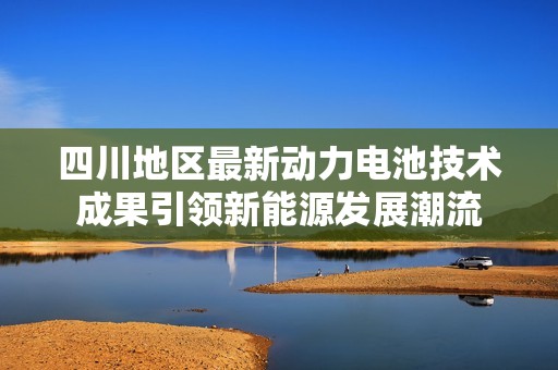四川地区最新动力电池技术成果引领新能源发展潮流