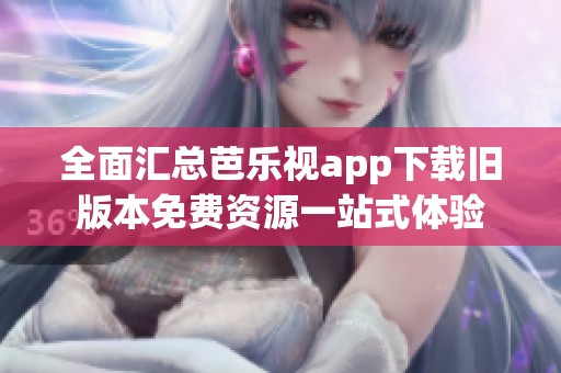 全面汇总芭乐视app下载旧版本免费资源一站式体验