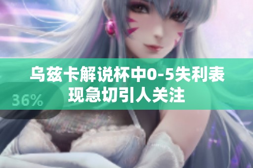 乌兹卡解说杯中0-5失利表现急切引人关注