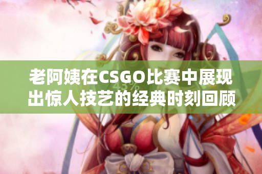 老阿姨在CSGO比赛中展现出惊人技艺的经典时刻回顾