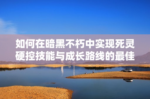 如何在暗黑不朽中实现死灵硬控技能与成长路线的最佳平衡