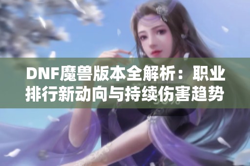 DNF魔兽版本全解析：职业排行新动向与持续伤害趋势解析