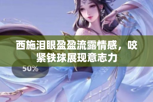 西施泪眼盈盈流露情感，咬紧铁球展现意志力