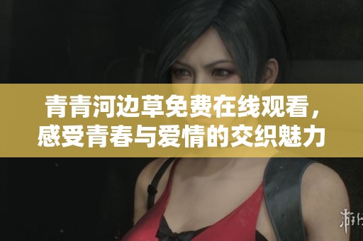 青青河边草免费在线观看，感受青春与爱情的交织魅力