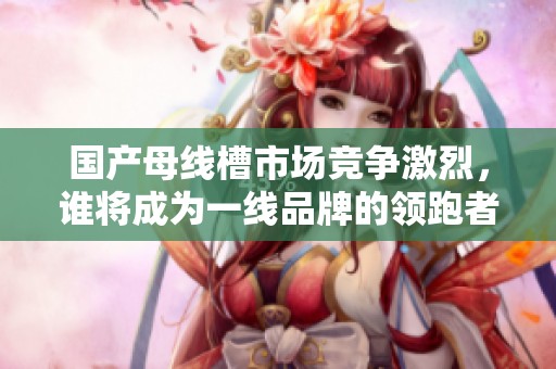 国产母线槽市场竞争激烈，谁将成为一线品牌的领跑者