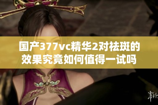 国产377vc精华2对祛斑的效果究竟如何值得一试吗