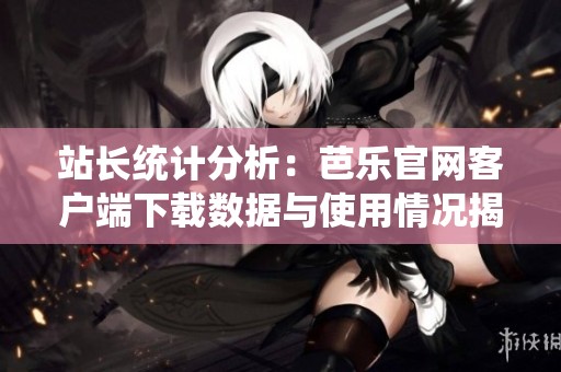 站长统计分析：芭乐官网客户端下载数据与使用情况揭秘