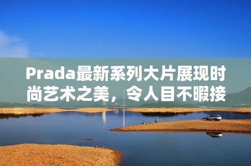 Prada最新系列大片展现时尚艺术之美，令人目不暇接