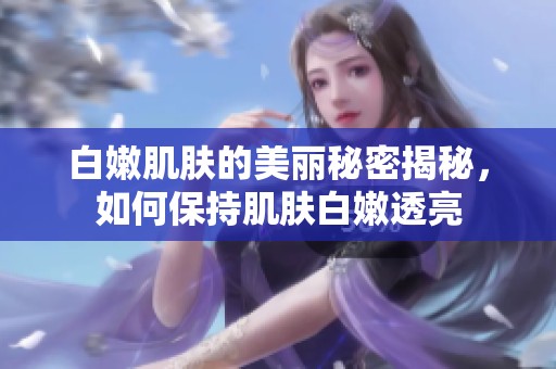 白嫩肌肤的美丽秘密揭秘，如何保持肌肤白嫩透亮