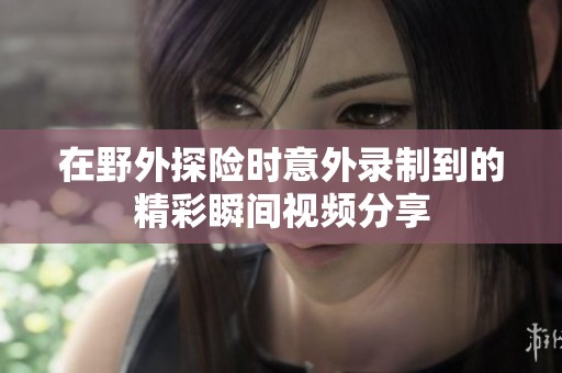 在野外探险时意外录制到的精彩瞬间视频分享
