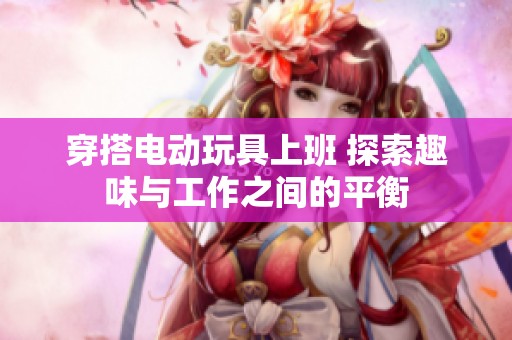 穿搭电动玩具上班 探索趣味与工作之间的平衡