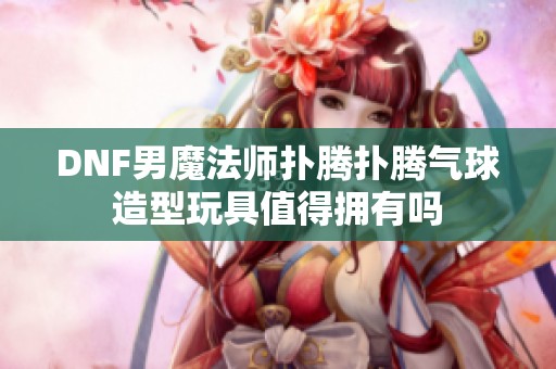 DNF男魔法师扑腾扑腾气球造型玩具值得拥有吗