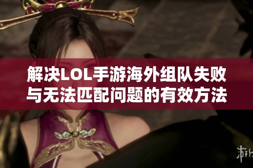 解决LOL手游海外组队失败与无法匹配问题的有效方法与建议
