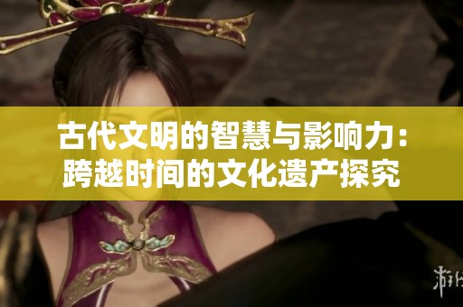 古代文明的智慧与影响力：跨越时间的文化遗产探究