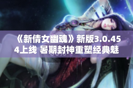 《新倩女幽魂》新版3.0.454上线 暑期封神重塑经典魅力