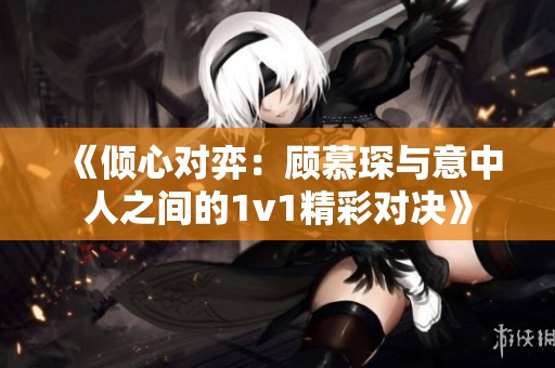 《倾心对弈：顾慕琛与意中人之间的1v1精彩对决》