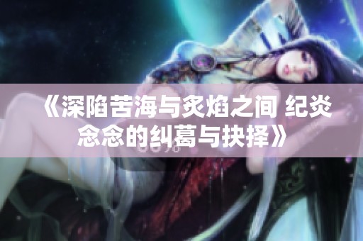 《深陷苦海与炙焰之间 纪炎念念的纠葛与抉择》