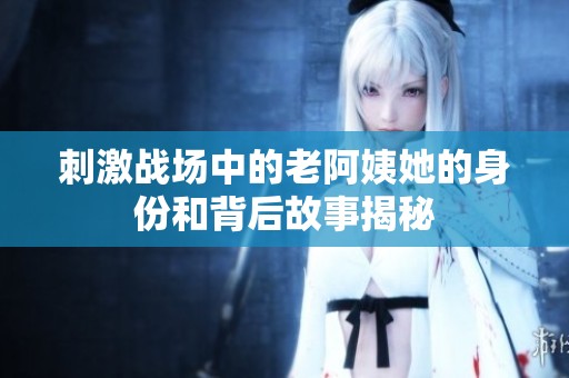 刺激战场中的老阿姨她的身份和背后故事揭秘