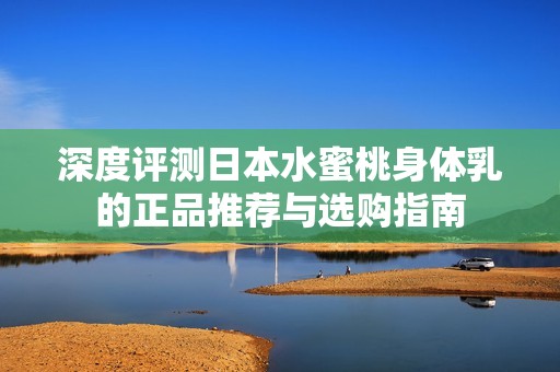 深度评测日本水蜜桃身体乳的正品推荐与选购指南