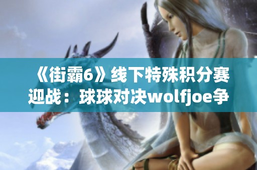 《街霸6》线下特殊积分赛迎战：球球对决wolfjoe争夺八强席位