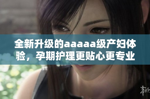 全新升级的aaaaa级产妇体验，孕期护理更贴心更专业